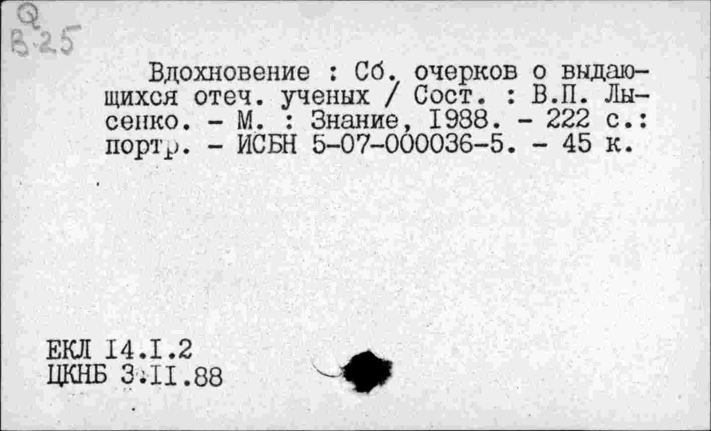 ﻿Вдохновение : Сб. очерков о выдающихся отеч. ученых / Сост. : В.П. Лысенко. - М. : Знание, 1938. - 222 с.: портр. - ИСБН 5-07-000036-5. - 45 к.
ЕКЛ 14.1.2
ЦКНБ 3;11.88